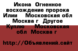 Икона “Огненное восхождение пророка Илии“ - Московская обл., Москва г. Другое » Куплю   . Московская обл.,Москва г.
